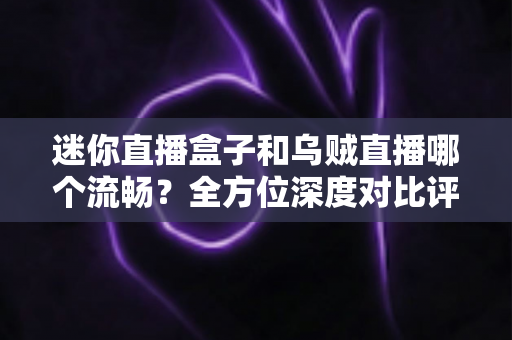 迷你直播盒子和乌贼直播哪个流畅？全方位深度对比评测，帮你找到最顺滑的观看体验