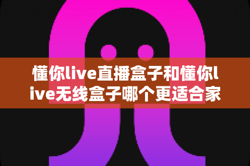 懂你live直播盒子和懂你live无线盒子哪个更适合家用？——家庭用户选购深度对比指南