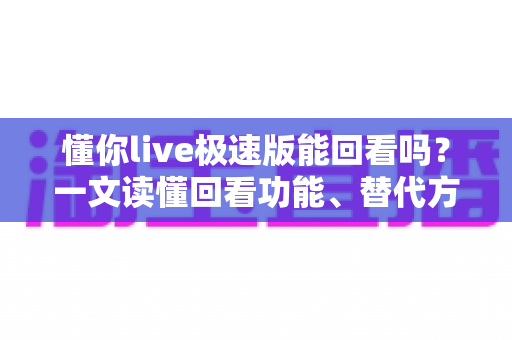 懂你live极速版能回看吗?一文读懂回看功能、替代方案与实用技巧 懂你live极速版能回看吗?一文读懂回看功能、替代方案与实用技巧