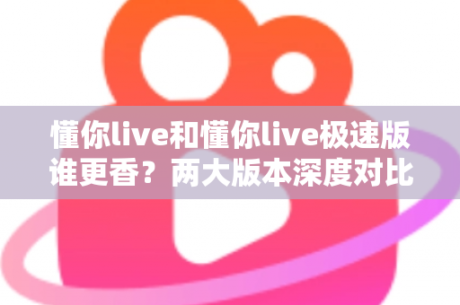 懂你live和懂你live极速版谁更香？两大版本深度对比，看完这篇不再纠结