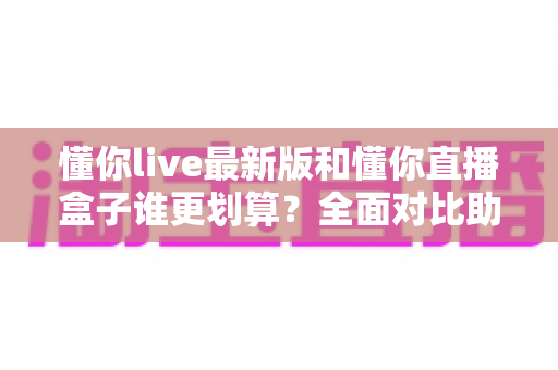 懂你live最新版和懂你直播盒子谁更划算?全面对比助你选对不花冤枉钱 懂你live最新版和懂你直播盒子谁更划算?全面对比助你选对不花冤枉钱