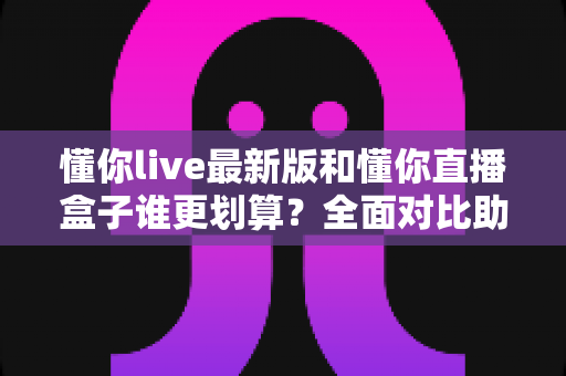 懂你live最新版和懂你直播盒子谁更划算?全面对比助你选对不花冤枉钱 懂你live最新版和懂你直播盒子谁更划算?全面对比助你选对不花冤枉钱