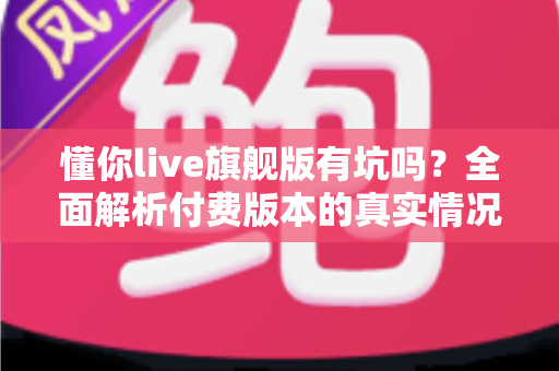 懂你live旗舰版有坑吗?全面解析付费版本的真实情况与避坑指南 懂你live旗舰版有坑吗?全面解析付费版本的真实情况与避坑指南
