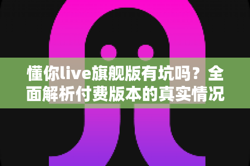 懂你live旗舰版有坑吗?全面解析付费版本的真实情况与避坑指南 懂你live旗舰版有坑吗?全面解析付费版本的真实情况与避坑指南