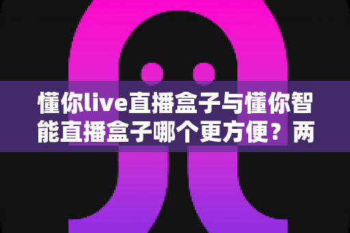懂你live直播盒子与懂你智能直播盒子哪个更方便?两款设备便捷性全面对比指南 懂你live直播盒子与懂你智能直播盒子哪个更方便?两款设备便捷性全面对比指南