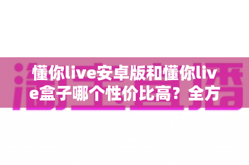 懂你live安卓版和懂你live盒子哪个性价比高？全方位对比测评助你花对每一分钱