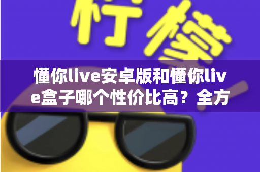 懂你live安卓版和懂你live盒子哪个性价比高？全方位对比测评助你花对每一分钱