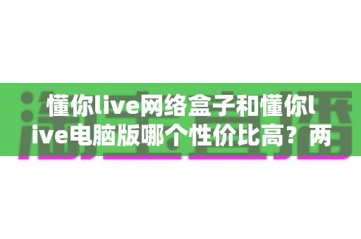 懂你live网络盒子和懂你live电脑版哪个性价比高？两种版本全方位对比与选购指南