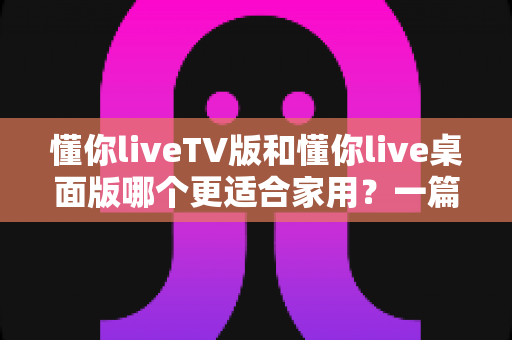 懂你liveTV版和懂你live桌面版哪个更适合家用?一篇文章帮你找到最适合全家的观影方案 懂你liveTV版和懂你live桌面版哪个更适合家用?一篇文章帮你找到最适合全家的观影方案