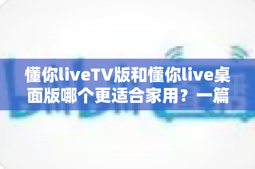 懂你liveTV版和懂你live桌面版哪个更适合家用？一篇文章帮你找到最适合全家的观影方案