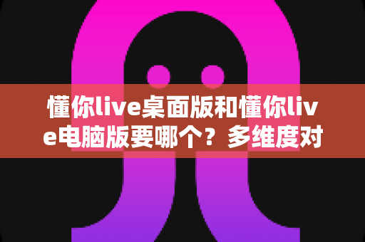 懂你live桌面版和懂你live电脑版要哪个?多维度对比分析帮你快速选对版本 懂你live桌面版和懂你live电脑版要哪个?多维度对比分析帮你快速选对版本