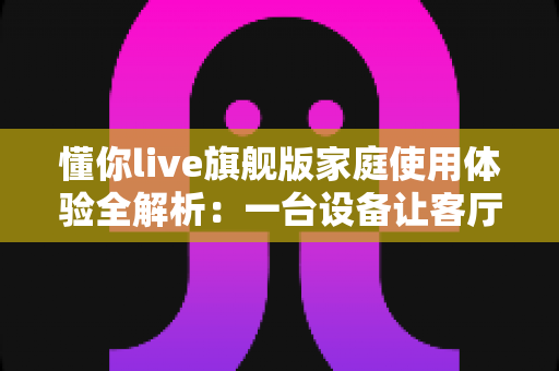 懂你live旗舰版家庭使用体验全解析：一台设备让客厅秒变全家欢乐KTV的真实测评