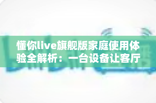 懂你live旗舰版家庭使用体验全解析：一台设备让客厅秒变全家欢乐KTV的真实测评