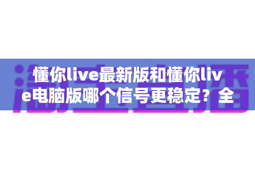 懂你live最新版和懂你live电脑版哪个信号更稳定？全面实测对比分析与流畅观看优化指南