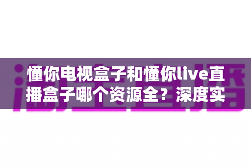 懂你电视盒子和懂你live直播盒子哪个资源全?深度实测对比,看完再买不后悔 懂你电视盒子和懂你live直播盒子哪个资源全?深度实测对比,看完再买不后悔