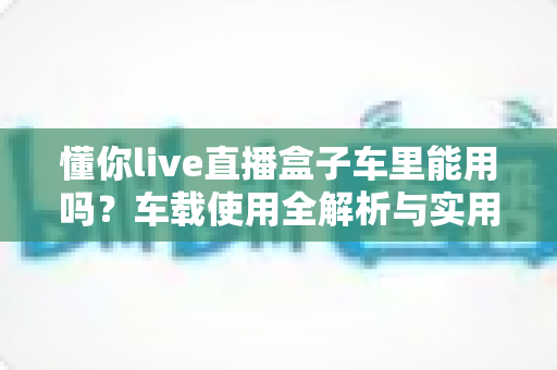 懂你live直播盒子车里能用吗?车载使用全解析与实用指南 懂你live直播盒子车里能用吗?车载使用全解析与实用指南