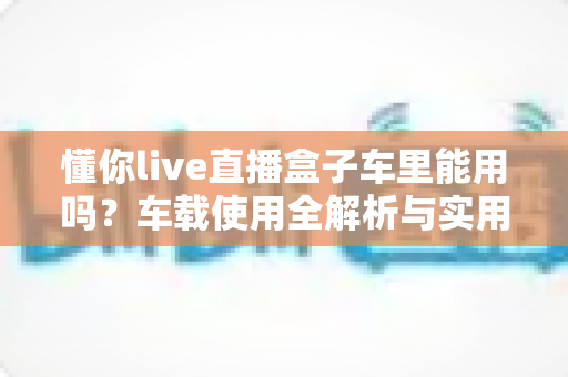 懂你live直播盒子车里能用吗?车载使用全解析与实用指南 懂你live直播盒子车里能用吗?车载使用全解析与实用指南