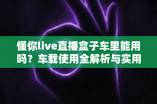 懂你live直播盒子车里能用吗?车载使用全解析与实用指南 懂你live直播盒子车里能用吗?车载使用全解析与实用指南