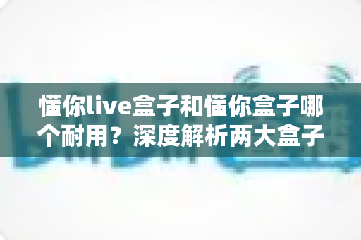 懂你live盒子和懂你盒子哪个耐用?深度解析两大盒子的使用寿命与选购指南 懂你live盒子和懂你盒子哪个耐用?深度解析两大盒子的使用寿命与选购指南
