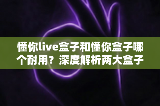 懂你live盒子和懂你盒子哪个耐用?深度解析两大盒子的使用寿命与选购指南 懂你live盒子和懂你盒子哪个耐用?深度解析两大盒子的使用寿命与选购指南
