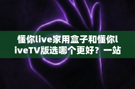 懂你live家用盒子和懂你liveTV版选哪个更好?一站式深度对比评测,帮你找到最适合大屏观影的理想方案 懂你live家用盒子和懂你liveTV版选哪个更好?一站式深度对比评测,帮你找到最适合大屏观影的理想方案