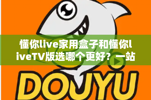 懂你live家用盒子和懂你liveTV版选哪个更好？一站式深度对比评测，帮你找到最适合大屏观影的理想方案