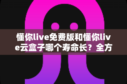 懂你live免费版和懂你live云盒子哪个寿命长？全方位对比分析与选购指南