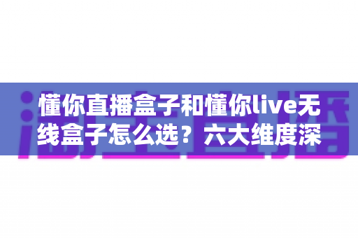 懂你直播盒子和懂你live无线盒子怎么选？六大维度深度对比，一文锁定最适合你的直播装备