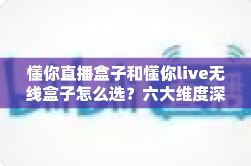 懂你直播盒子和懂你live无线盒子怎么选？六大维度深度对比，一文锁定最适合你的直播装备