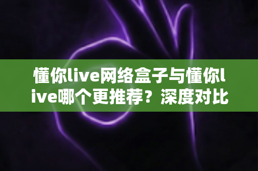 懂你live网络盒子与懂你live哪个更推荐？深度对比帮你选对不选贵