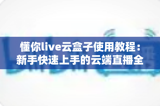 懂你live云盒子使用教程：新手快速上手的云端直播全流程指南
