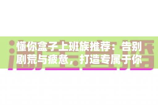 懂你盒子上班族推荐：告别剧荒与疲惫，打造专属于你的高品质居家娱乐体验