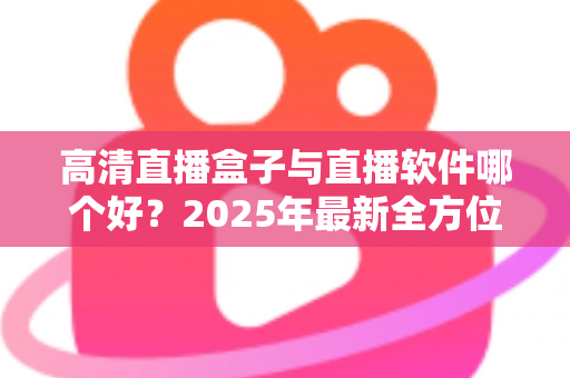 高清直播盒子与直播软件哪个好?2025年最新全方位选购指南与深度对比解析 高清直播盒子与直播软件哪个好?2025年最新全方位选购指南与深度对比解析