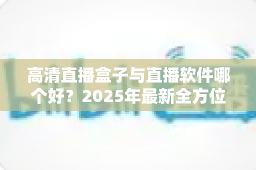高清直播盒子与直播软件哪个好?2025年最新全方位选购指南与深度对比解析 高清直播盒子与直播软件哪个好?2025年最新全方位选购指南与深度对比解析