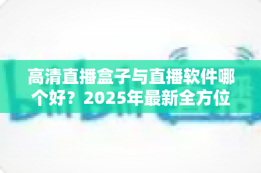 高清直播盒子与直播软件哪个好？2025年最新全方位选购指南与深度对比解析