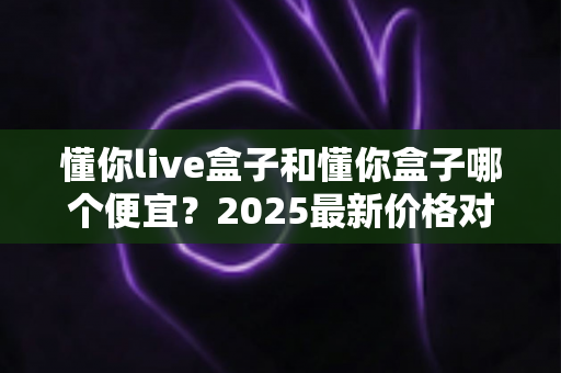 懂你live盒子和懂你盒子哪个便宜?2025最新价格对比与省钱选购全攻略 懂你live盒子和懂你盒子哪个便宜?2025最新价格对比与省钱选购全攻略