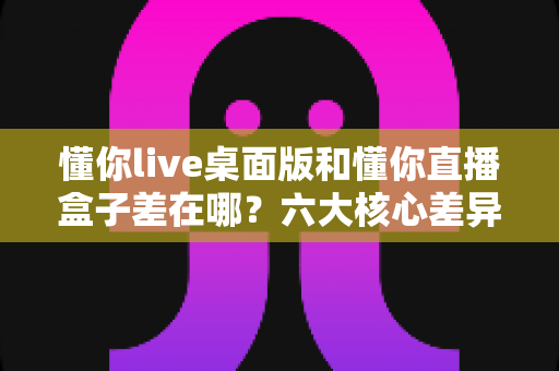 懂你live桌面版和懂你直播盒子差在哪？六大核心差异与选择指南