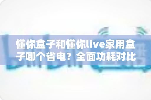 懂你盒子和懂你live家用盒子哪个省电？全面功耗对比与省电攻略大揭秘