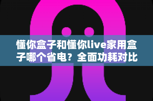 懂你盒子和懂你live家用盒子哪个省电？全面功耗对比与省电攻略大揭秘
