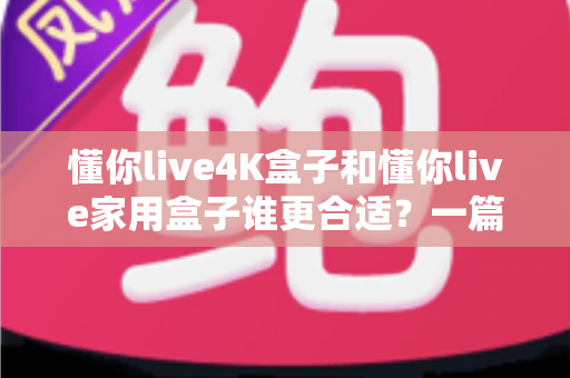 懂你live4K盒子和懂你live家用盒子谁更合适?一篇讲透选购门道的深度对比指南 懂你live4K盒子和懂你live家用盒子谁更合适?一篇讲透选购门道的深度对比指南