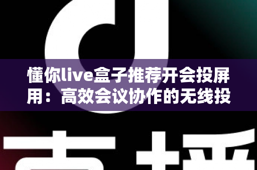 懂你live盒子推荐开会投屏用:高效会议协作的无线投屏设备深度选购指南 懂你live盒子推荐开会投屏用:高效会议协作的无线投屏设备深度选购指南