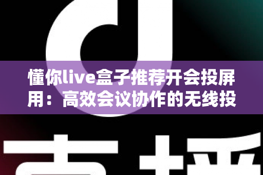 懂你live盒子推荐开会投屏用:高效会议协作的无线投屏设备深度选购指南 懂你live盒子推荐开会投屏用:高效会议协作的无线投屏设备深度选购指南