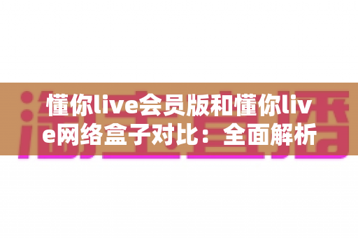 懂你live会员版和懂你live网络盒子对比：全面解析两大版本核心差异，帮你选出最合适的家庭影音方案