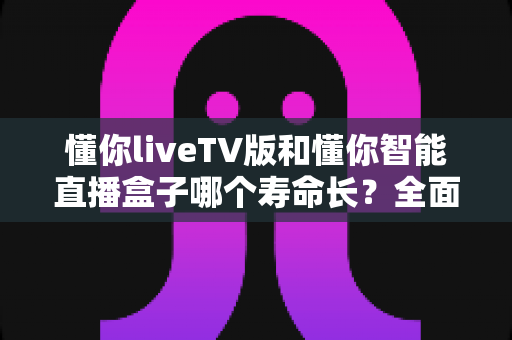 懂你liveTV版和懂你智能直播盒子哪个寿命长？全面解析与选购必读指南