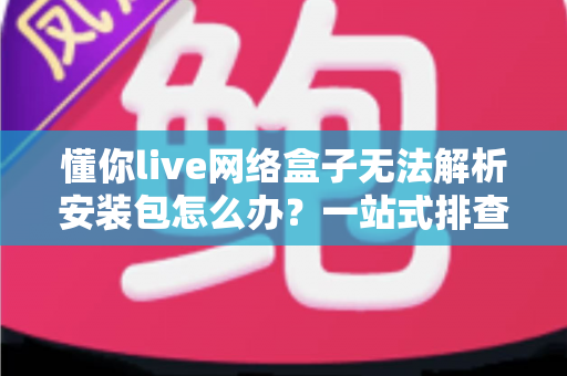 懂你live网络盒子无法解析安装包怎么办？一站式排查与修复全攻略