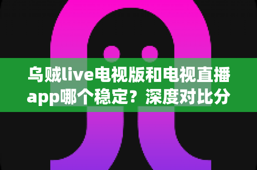 乌贼live电视版和电视直播app哪个稳定？深度对比分析与选购指南全面解析