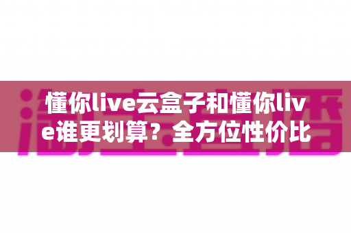 懂你live云盒子和懂你live谁更划算?全方位性价比对比与家庭选购指南 懂你live云盒子和懂你live谁更划算?全方位性价比对比与家庭选购指南