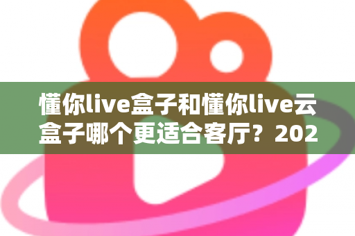 懂你live盒子和懂你live云盒子哪个更适合客厅？2025年家庭娱乐选购全攻略帮你一次选对