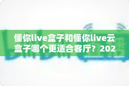 懂你live盒子和懂你live云盒子哪个更适合客厅？2025年家庭娱乐选购全攻略帮你一次选对