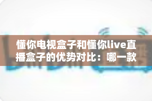 懂你电视盒子和懂你live直播盒子的优势对比:哪一款才是你的家庭娱乐最佳选择? 懂你电视盒子和懂你live直播盒子的优势对比:哪一款才是你的家庭娱乐最佳选择?